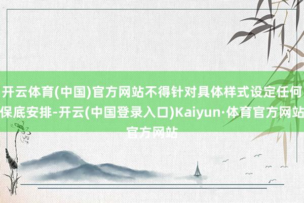 开云体育(中国)官方网站不得针对具体样式设定任何保底安排-开云(中国登录入口)Kaiyun·体育官方网站