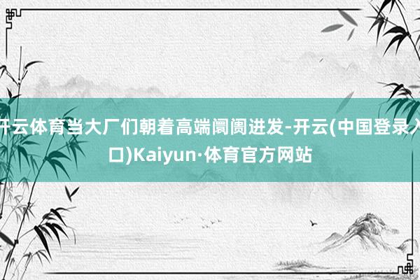 开云体育当大厂们朝着高端阛阓进发-开云(中国登录入口)Kaiyun·体育官方网站