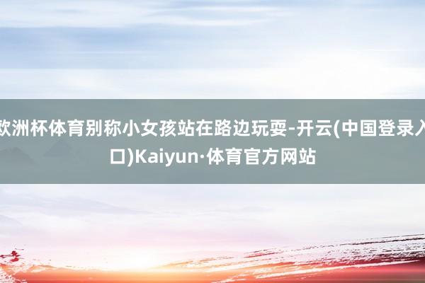 欧洲杯体育别称小女孩站在路边玩耍-开云(中国登录入口)Kaiyun·体育官方网站
