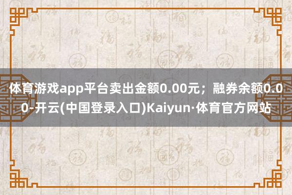 体育游戏app平台卖出金额0.00元；融券余额0.00-开云(中国登录入口)Kaiyun·体育官方网站