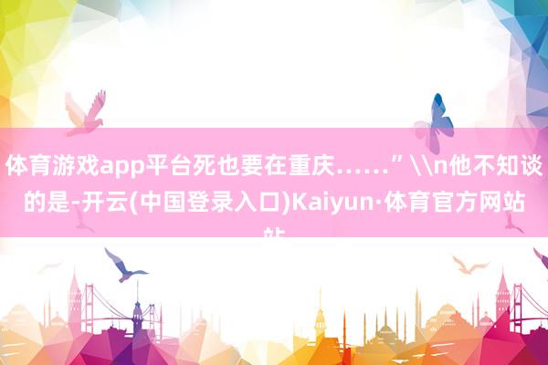 体育游戏app平台死也要在重庆……”\n他不知谈的是-开云(中国登录入口)Kaiyun·体育官方网站