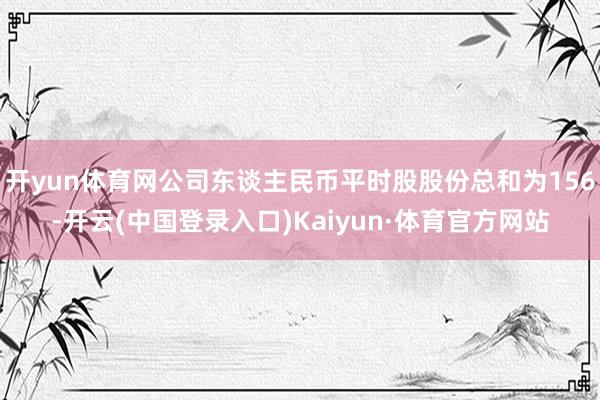 开yun体育网公司东谈主民币平时股股份总和为156-开云(中国登录入口)Kaiyun·体育官方网站