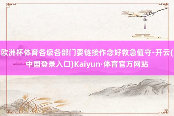 欧洲杯体育各级各部门要链接作念好救急值守-开云(中国登录入口)Kaiyun·体育官方网站
