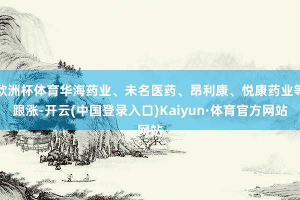 欧洲杯体育华海药业、未名医药、昂利康、悦康药业等跟涨-开云(中国登录入口)Kaiyun·体育官方网站