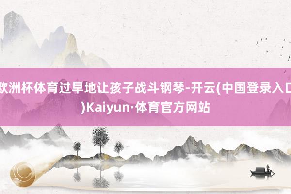 欧洲杯体育过早地让孩子战斗钢琴-开云(中国登录入口)Kaiyun·体育官方网站