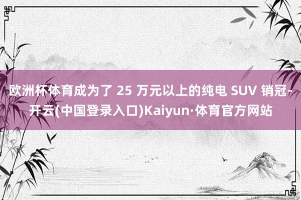 欧洲杯体育成为了 25 万元以上的纯电 SUV 销冠-开云(中国登录入口)Kaiyun·体育官方网站