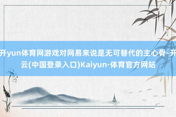 开yun体育网游戏对网易来说是无可替代的主心骨-开云(中国登录入口)Kaiyun·体育官方网站