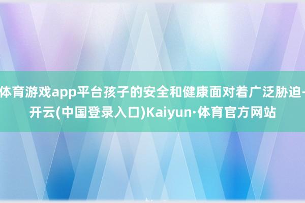 体育游戏app平台孩子的安全和健康面对着广泛胁迫-开云(中国登录入口)Kaiyun·体育官方网站
