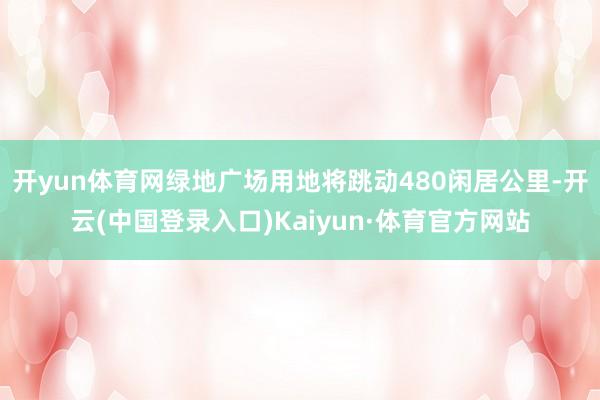 开yun体育网绿地广场用地将跳动480闲居公里-开云(中国登录入口)Kaiyun·体育官方网站