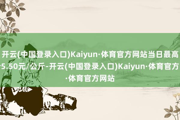开云(中国登录入口)Kaiyun·体育官方网站当日最高报价5.50元/公斤-开云(中国登录入口)Kaiyun·体育官方网站
