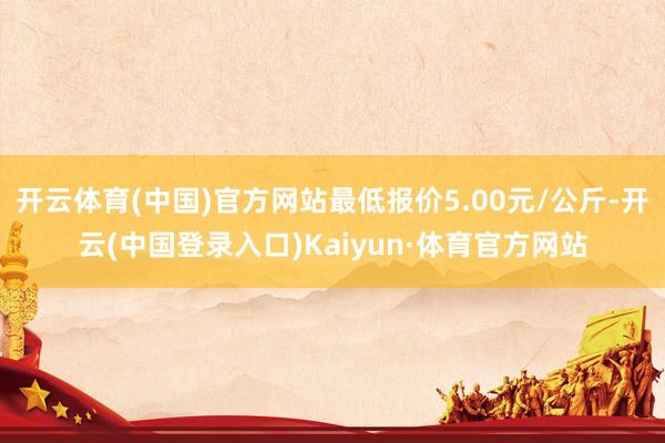 开云体育(中国)官方网站最低报价5.00元/公斤-开云(中国登录入口)Kaiyun·体育官方网站