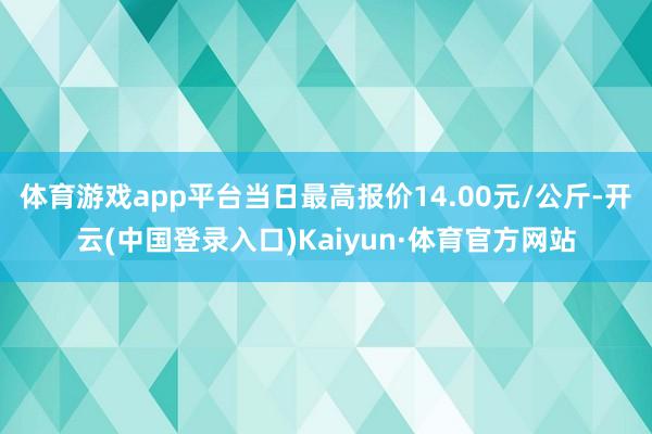体育游戏app平台当日最高报价14.00元/公斤-开云(中国登录入口)Kaiyun·体育官方网站