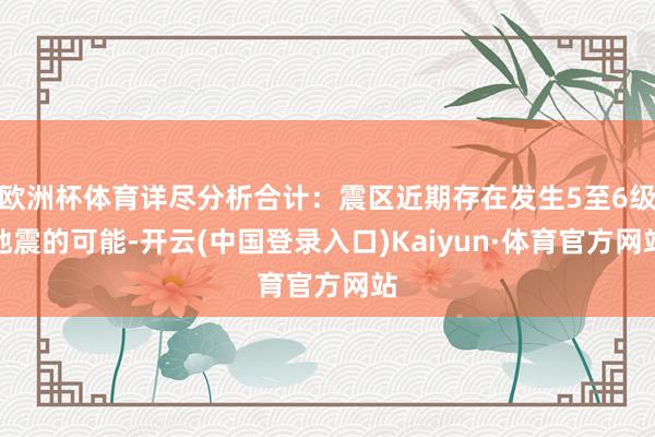 欧洲杯体育详尽分析合计：震区近期存在发生5至6级地震的可能-开云(中国登录入口)Kaiyun·体育官方网站