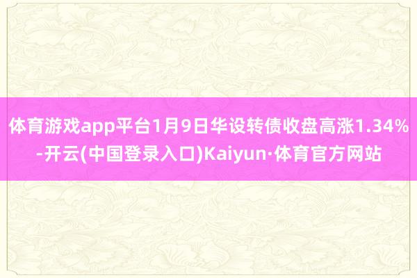 体育游戏app平台1月9日华设转债收盘高涨1.34%-开云(中国登录入口)Kaiyun·体育官方网站