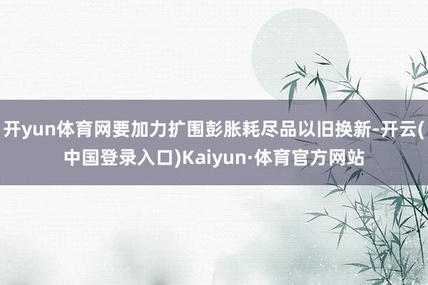 开yun体育网要加力扩围彭胀耗尽品以旧换新-开云(中国登录入口)Kaiyun·体育官方网站