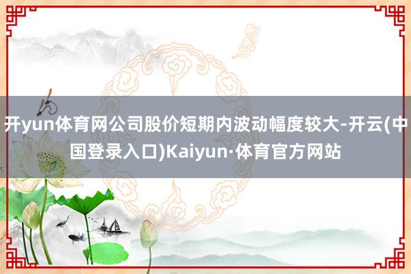 开yun体育网公司股价短期内波动幅度较大-开云(中国登录入口)Kaiyun·体育官方网站