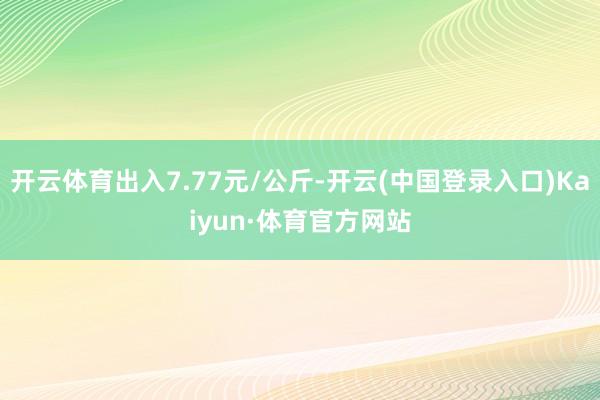 开云体育出入7.77元/公斤-开云(中国登录入口)Kaiyun·体育官方网站