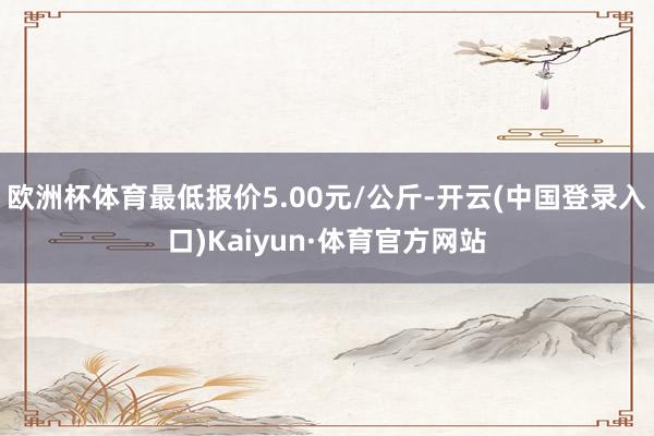 欧洲杯体育最低报价5.00元/公斤-开云(中国登录入口)Kaiyun·体育官方网站