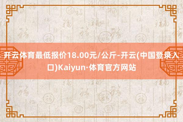 开云体育最低报价18.00元/公斤-开云(中国登录入口)Kaiyun·体育官方网站