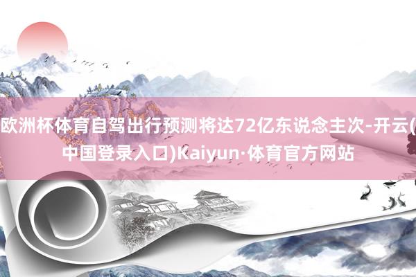 欧洲杯体育自驾出行预测将达72亿东说念主次-开云(中国登录入口)Kaiyun·体育官方网站