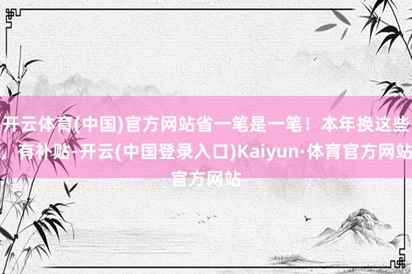 开云体育(中国)官方网站省一笔是一笔！本年换这些，有补贴-开云(中国登录入口)Kaiyun·体育官方网站