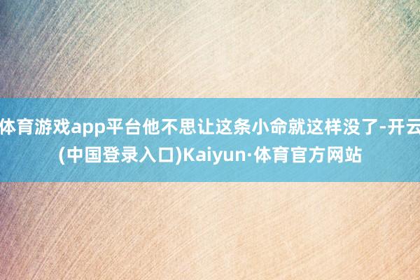 体育游戏app平台他不思让这条小命就这样没了-开云(中国登录入口)Kaiyun·体育官方网站