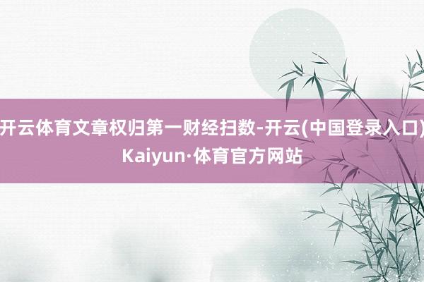 开云体育文章权归第一财经扫数-开云(中国登录入口)Kaiyun·体育官方网站