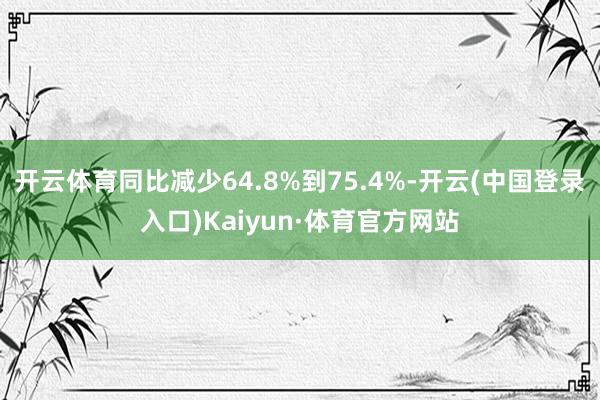 开云体育同比减少64.8%到75.4%-开云(中国登录入口)Kaiyun·体育官方网站