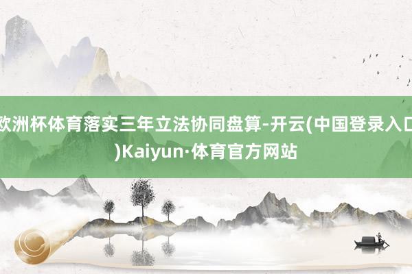 欧洲杯体育落实三年立法协同盘算-开云(中国登录入口)Kaiyun·体育官方网站