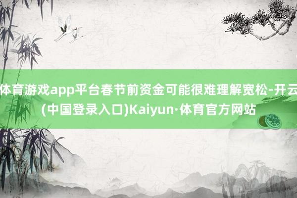 体育游戏app平台春节前资金可能很难理解宽松-开云(中国登录入口)Kaiyun·体育官方网站