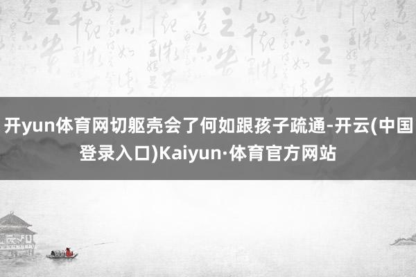 开yun体育网切躯壳会了何如跟孩子疏通-开云(中国登录入口)Kaiyun·体育官方网站