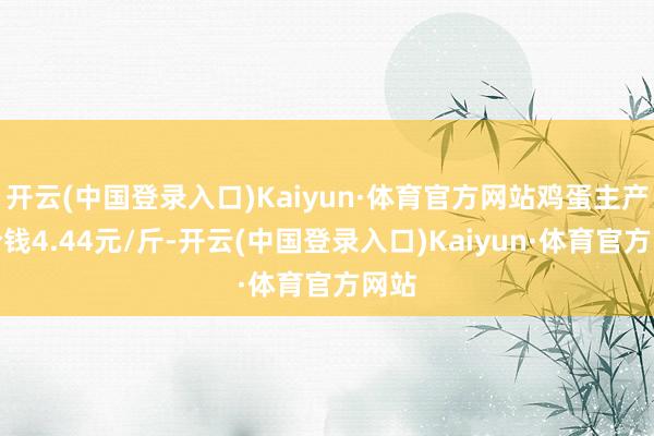 开云(中国登录入口)Kaiyun·体育官方网站鸡蛋主产区价钱4.44元/斤-开云(中国登录入口)Kaiyun·体育官方网站