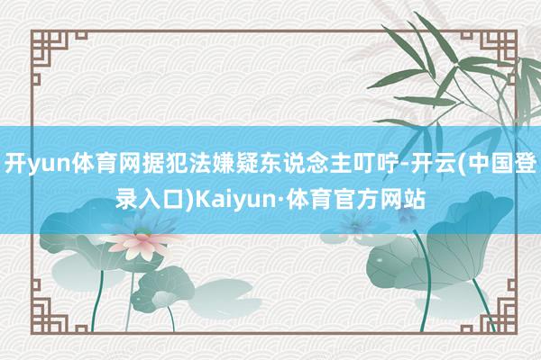 开yun体育网据犯法嫌疑东说念主叮咛-开云(中国登录入口)Kaiyun·体育官方网站