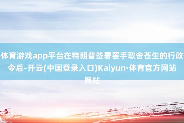 体育游戏app平台在特朗普签署罢手取舍苍生的行政令后-开云(中国登录入口)Kaiyun·体育官方网站