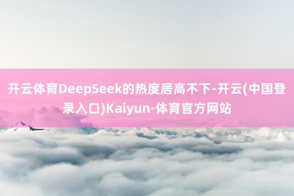 开云体育DeepSeek的热度居高不下-开云(中国登录入口)Kaiyun·体育官方网站