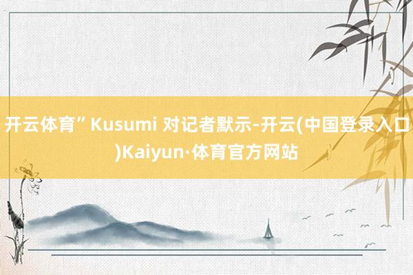 开云体育”Kusumi 对记者默示-开云(中国登录入口)Kaiyun·体育官方网站