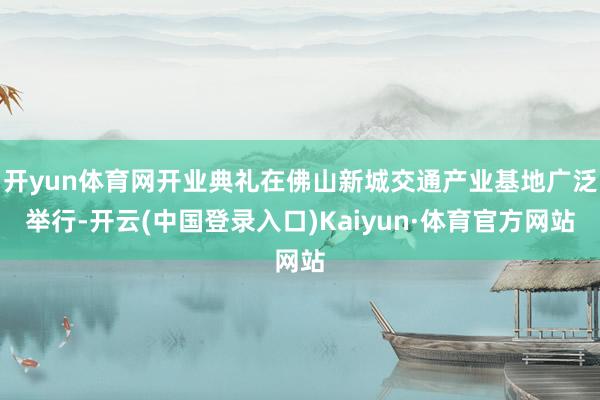 开yun体育网开业典礼在佛山新城交通产业基地广泛举行-开云(中国登录入口)Kaiyun·体育官方网站