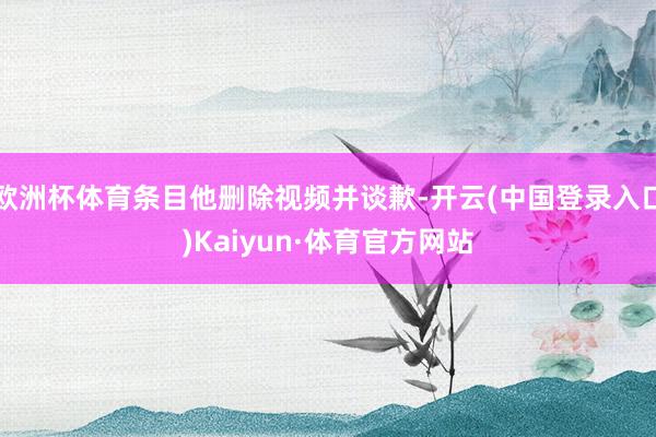 欧洲杯体育条目他删除视频并谈歉-开云(中国登录入口)Kaiyun·体育官方网站