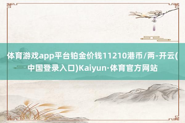 体育游戏app平台铂金价钱11210港币/两-开云(中国登录入口)Kaiyun·体育官方网站