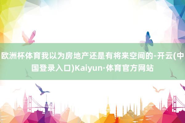欧洲杯体育我以为房地产还是有将来空间的-开云(中国登录入口)Kaiyun·体育官方网站