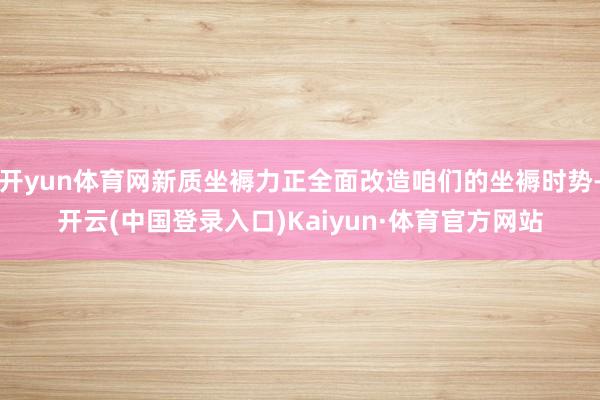 开yun体育网新质坐褥力正全面改造咱们的坐褥时势-开云(中国登录入口)Kaiyun·体育官方网站