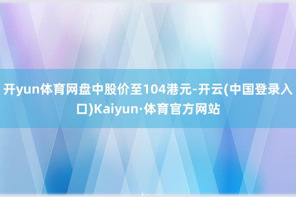 开yun体育网盘中股价至104港元-开云(中国登录入口)Kaiyun·体育官方网站