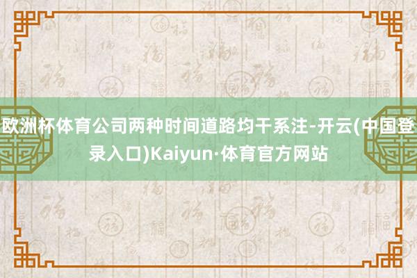 欧洲杯体育公司两种时间道路均干系注-开云(中国登录入口)Kaiyun·体育官方网站