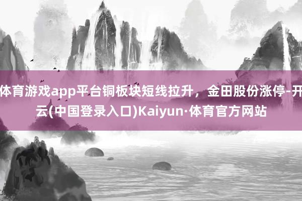 体育游戏app平台铜板块短线拉升，金田股份涨停-开云(中国登录入口)Kaiyun·体育官方网站