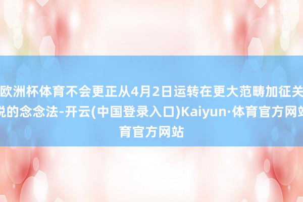 欧洲杯体育不会更正从4月2日运转在更大范畴加征关税的念念法-开云(中国登录入口)Kaiyun·体育官方网站