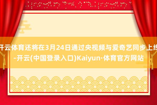 开云体育还将在3月24日通过央视频与爱奇艺同步上线-开云(中国登录入口)Kaiyun·体育官方网站