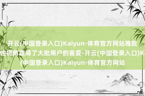 开云(中国登录入口)Kaiyun·体育官方网站雅致显著、档次分明的女性视角赢得了大批用户的喜爱-开云(中国登录入口)Kaiyun·体育官方网站