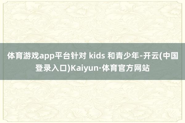 体育游戏app平台针对 kids 和青少年-开云(中国登录入口)Kaiyun·体育官方网站