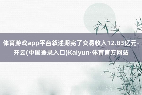 体育游戏app平台叙述期完了交易收入12.83亿元-开云(中国登录入口)Kaiyun·体育官方网站