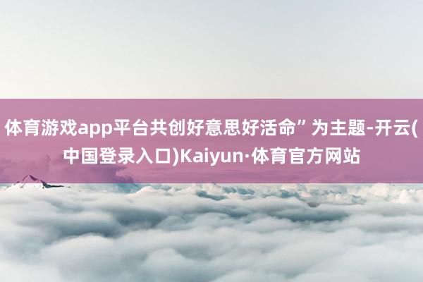 体育游戏app平台共创好意思好活命”为主题-开云(中国登录入口)Kaiyun·体育官方网站